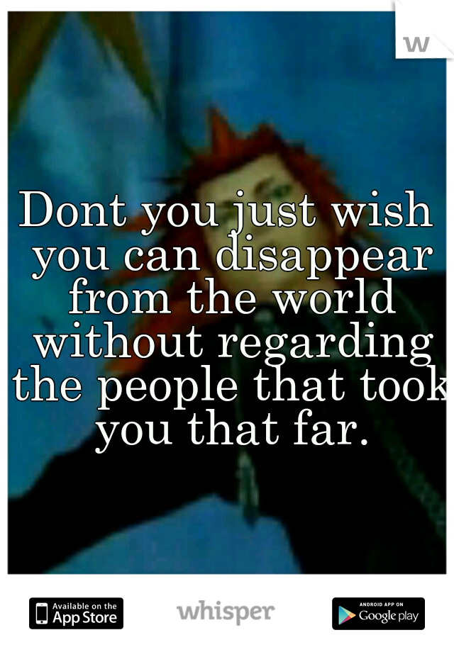 Dont you just wish you can disappear from the world without regarding the people that took you that far.