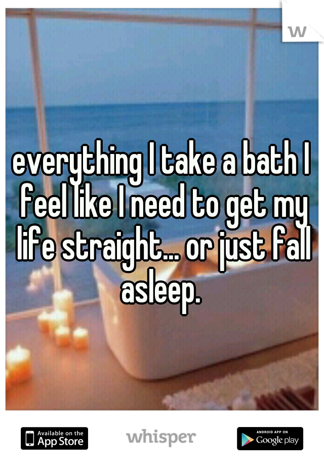 everything I take a bath I feel like I need to get my life straight... or just fall asleep. 