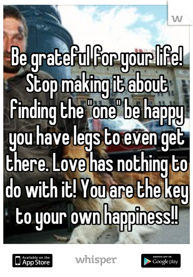 Be grateful for your life! Stop making it about finding the "one" be happy you have legs to even get there. Love has nothing to do with it! You are the key to your own happiness!!