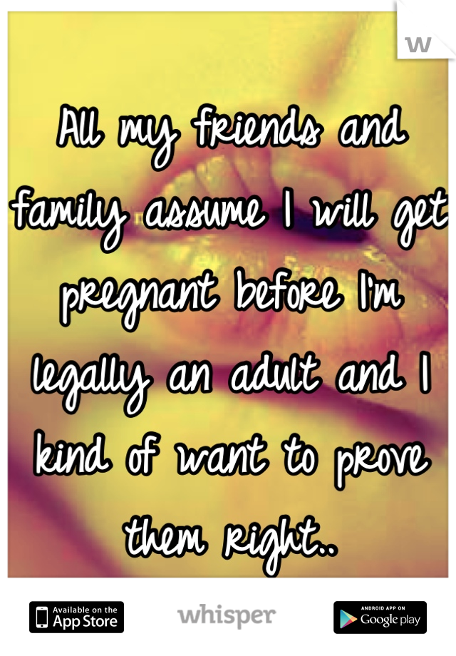 All my friends and family assume I will get pregnant before I'm legally an adult and I kind of want to prove them right..