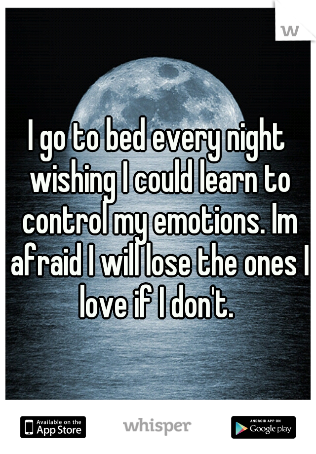 I go to bed every night wishing I could learn to control my emotions. Im afraid I will lose the ones I love if I don't. 