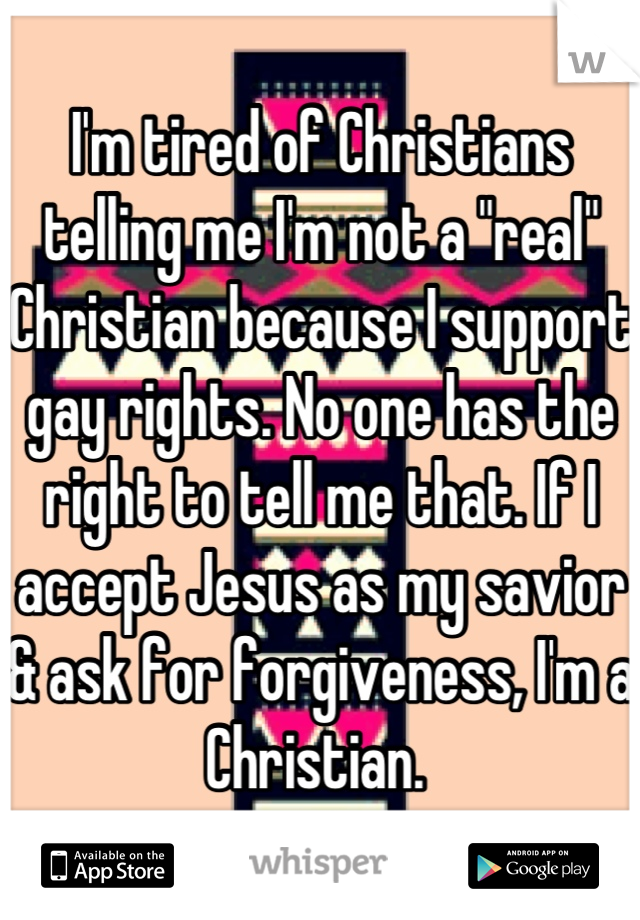 I'm tired of Christians telling me I'm not a "real" Christian because I support gay rights. No one has the right to tell me that. If I accept Jesus as my savior & ask for forgiveness, I'm a Christian. 