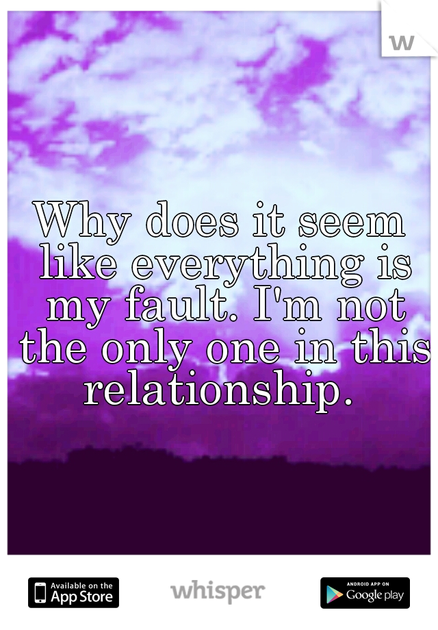 Why does it seem like everything is my fault. I'm not the only one in this relationship. 