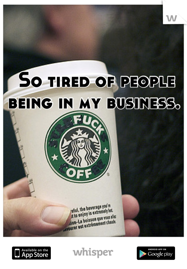 So tired of people being in my business. 