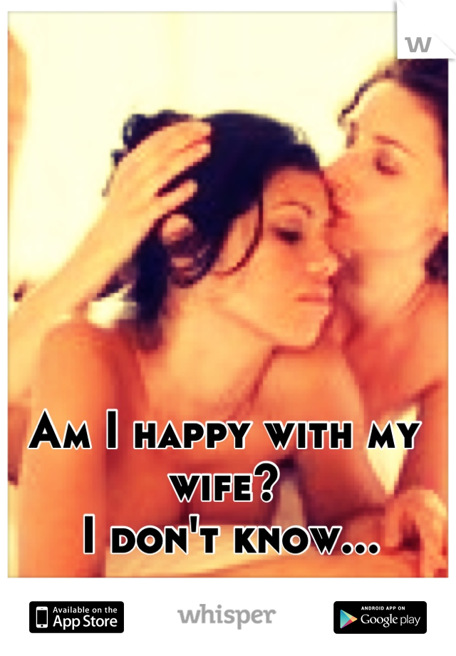 Am I happy with my wife?
 I don't know...