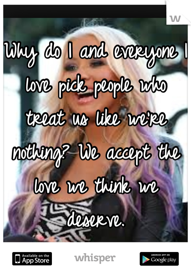 Why do I and everyone I love pick people who treat us like we're nothing? We accept the love we think we deserve.