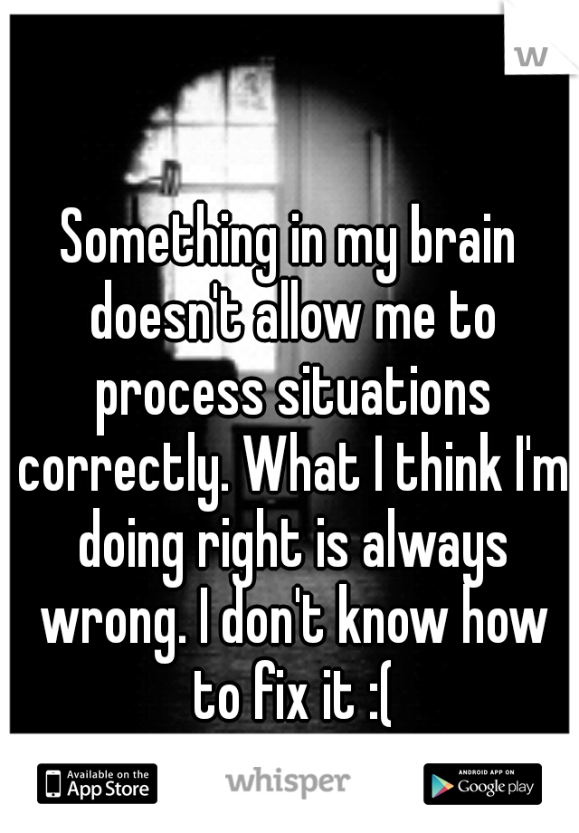 Something in my brain doesn't allow me to process situations correctly. What I think I'm doing right is always wrong. I don't know how to fix it :(
