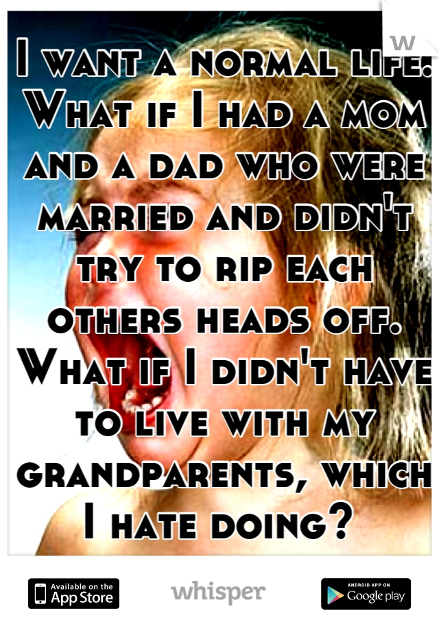 I want a normal life. What if I had a mom and a dad who were married and didn't try to rip each others heads off. What if I didn't have to live with my grandparents, which I hate doing? 