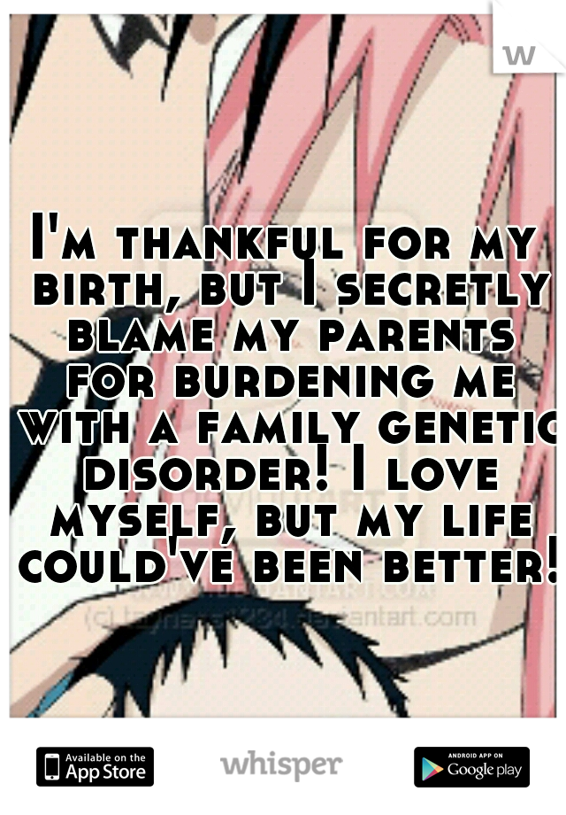 I'm thankful for my birth, but I secretly blame my parents for burdening me with a family genetic disorder! I love myself, but my life could've been better! 