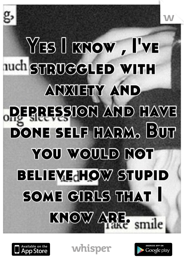 Yes I know , I've struggled with anxiety and depression and have done self harm. But you would not believe how stupid some girls that I know are. 
