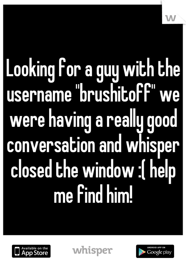 Looking for a guy with the username "brushitoff" we were having a really good conversation and whisper closed the window :( help me find him!