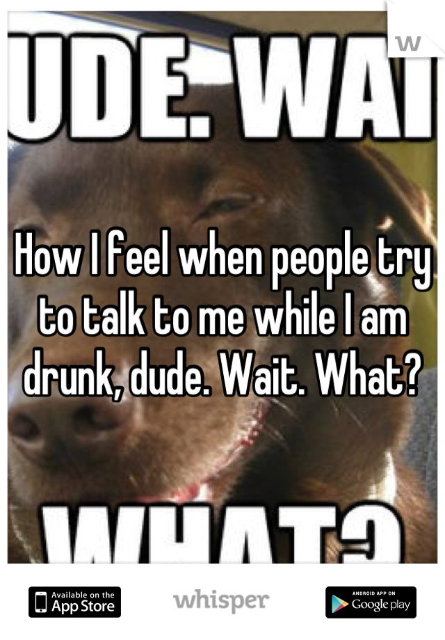 How I feel when people try to talk to me while I am drunk, dude. Wait. What?