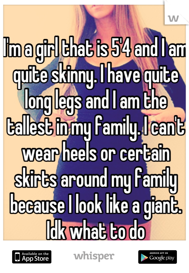 I'm a girl that is 5'4 and I am quite skinny. I have quite long legs and I am the tallest in my family. I can't wear heels or certain skirts around my family because I look like a giant. Idk what to do