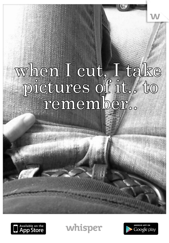 when I cut, I take pictures of it.. to remember..