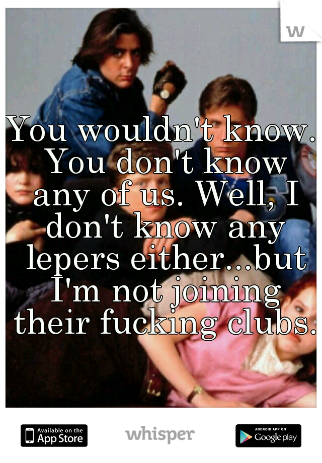 You wouldn't know. You don't know any of us. Well, I don't know any lepers either...but I'm not joining their fucking clubs.