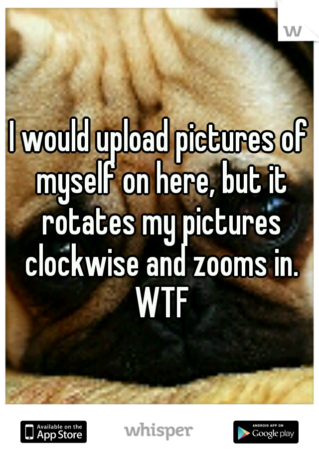 I would upload pictures of myself on here, but it rotates my pictures clockwise and zooms in. WTF