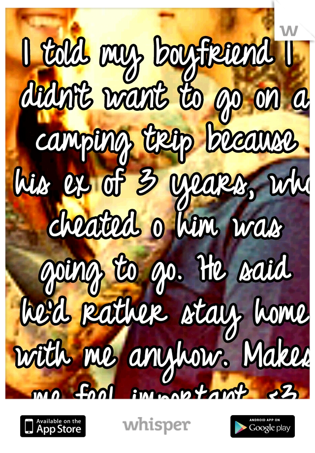 I told my boyfriend I didn't want to go on a camping trip because his ex of 3 years, who cheated o him was going to go. He said he'd rather stay home with me anyhow. Makes me feel important. <3
