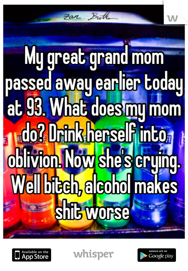 My great grand mom passed away earlier today at 93. What does my mom do? Drink herself into oblivion. Now she's crying. Well bitch, alcohol makes shit worse 