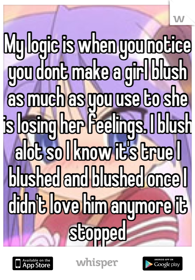 My logic is when you notice you dont make a girl blush as much as you use to she is losing her feelings. I blush alot so I know it's true I blushed and blushed once I didn't love him anymore it stopped