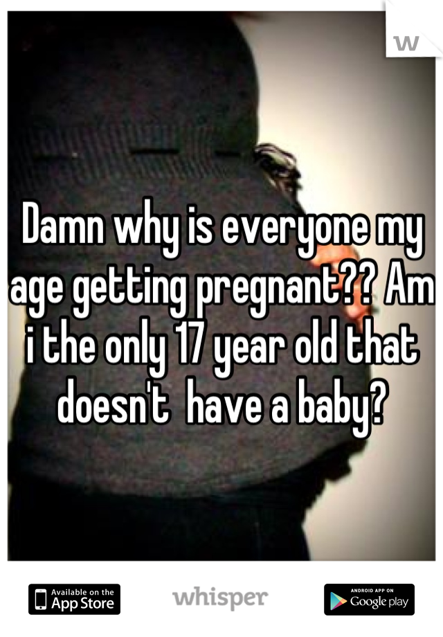 Damn why is everyone my age getting pregnant?? Am i the only 17 year old that doesn't  have a baby?