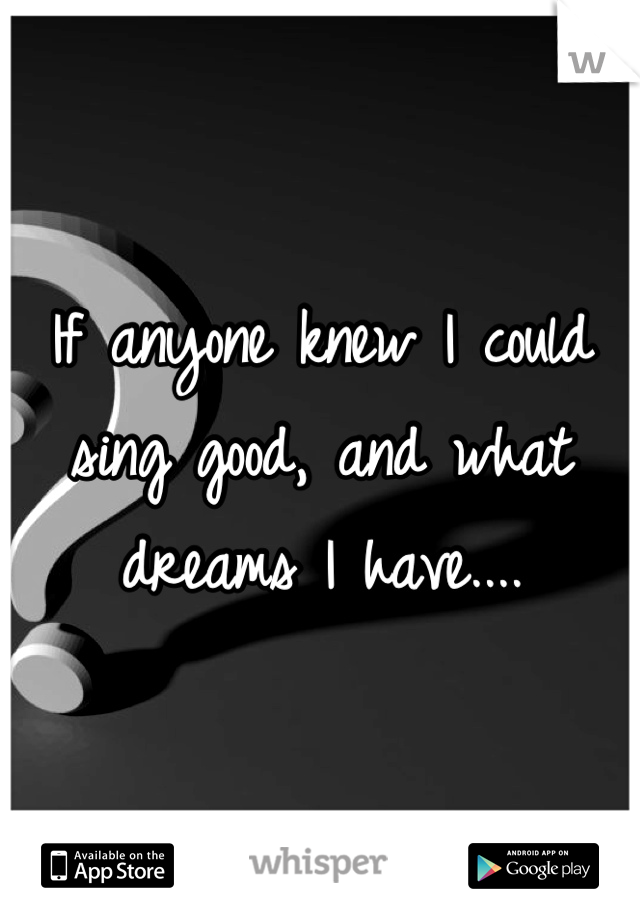 If anyone knew I could sing good, and what dreams I have....