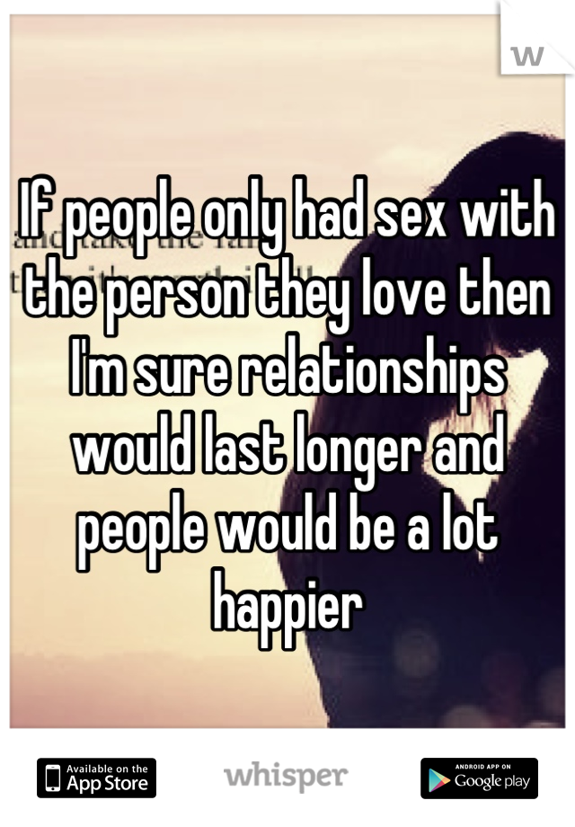 If people only had sex with the person they love then I'm sure relationships would last longer and people would be a lot happier