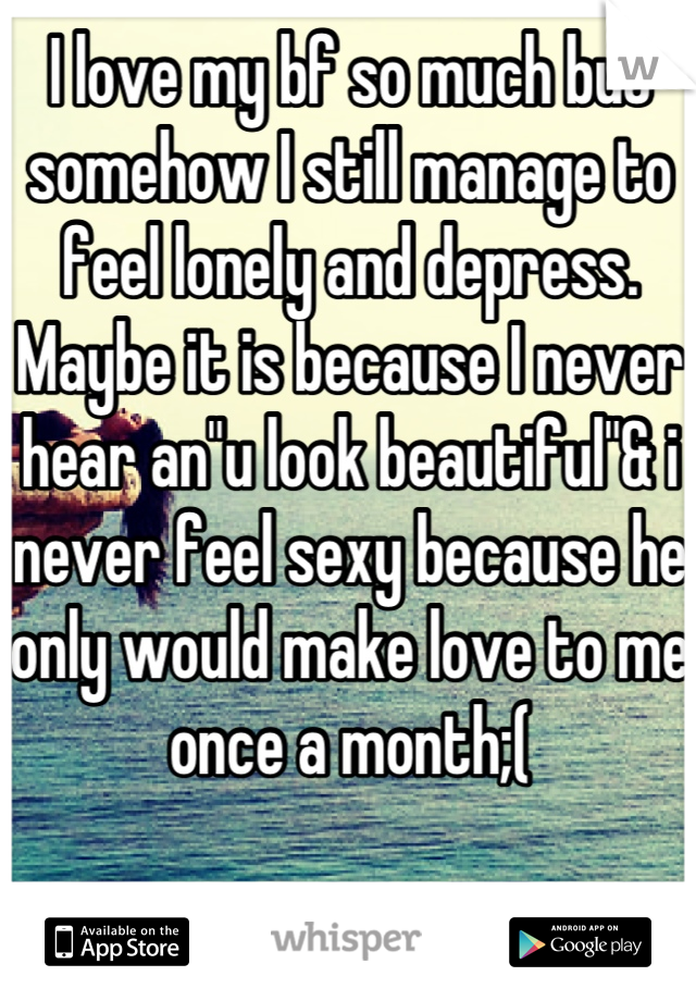 I love my bf so much but somehow I still manage to feel lonely and depress. Maybe it is because I never hear an"u look beautiful"& i never feel sexy because he only would make love to me once a month;(