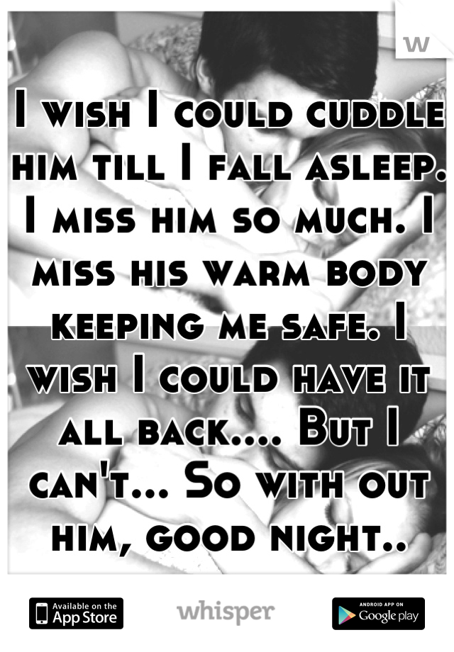I wish I could cuddle him till I fall asleep. I miss him so much. I miss his warm body keeping me safe. I wish I could have it all back.... But I can't... So with out him, good night..