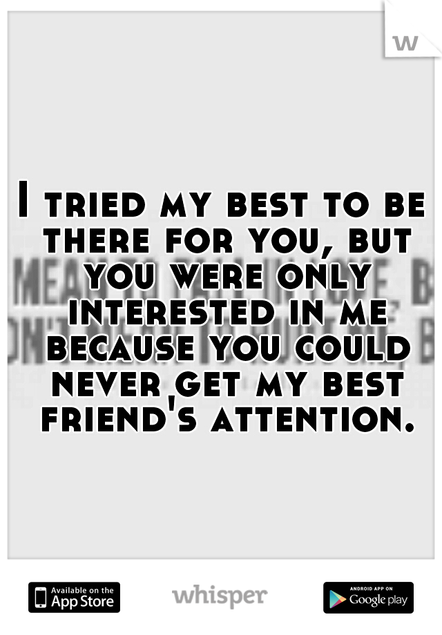 I tried my best to be there for you, but you were only interested in me because you could never get my best friend's attention.