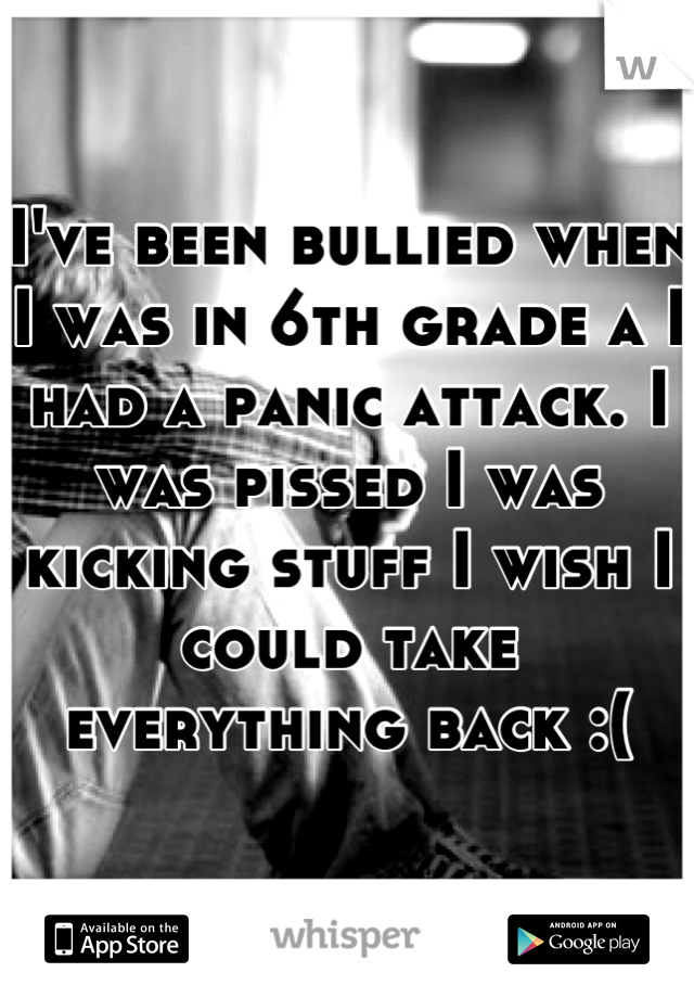 I've been bullied when I was in 6th grade a I had a panic attack. I was pissed I was kicking stuff I wish I could take everything back :(