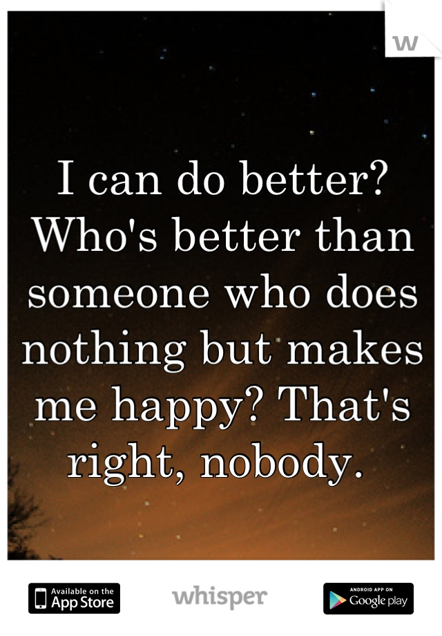 I can do better? 
Who's better than someone who does nothing but makes me happy? That's right, nobody. 