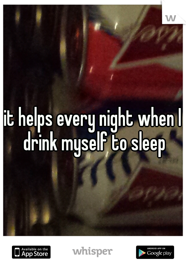it helps every night when I drink myself to sleep