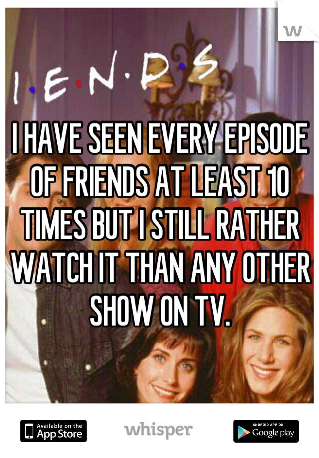 I HAVE SEEN EVERY EPISODE OF FRIENDS AT LEAST 10 TIMES BUT I STILL RATHER WATCH IT THAN ANY OTHER SHOW ON TV.