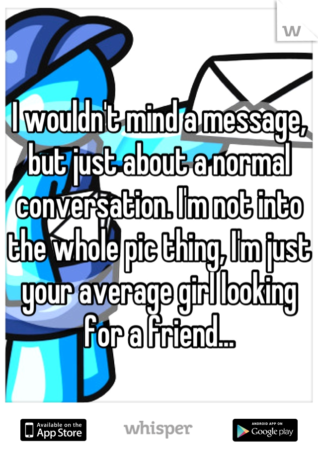 I wouldn't mind a message, but just about a normal conversation. I'm not into the whole pic thing, I'm just your average girl looking for a friend...