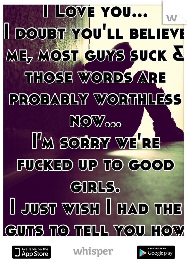 I Love you...
I doubt you'll believe me, most guys suck & those words are probably worthless now...
I'm sorry we're fucked up to good girls.
I just wish I had the guts to tell you how I feel about you.