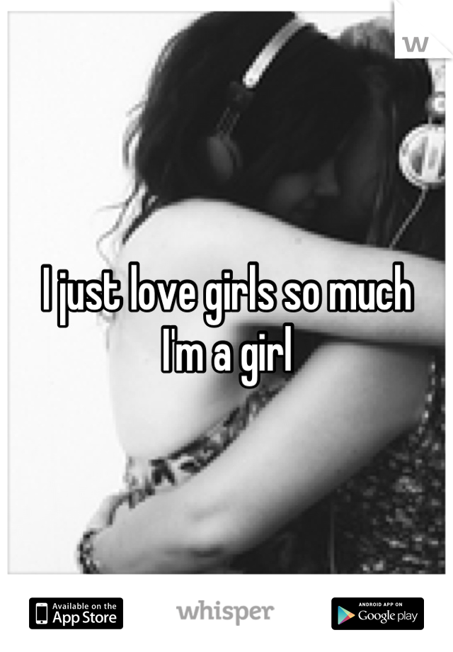 I just love girls so much
I'm a girl
