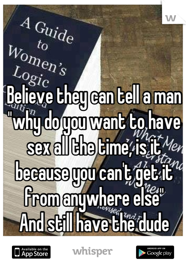 Believe they can tell a man "why do you want to have sex all the time, is it because you can't get it from anywhere else" 
And still have the dude remain faithful. 