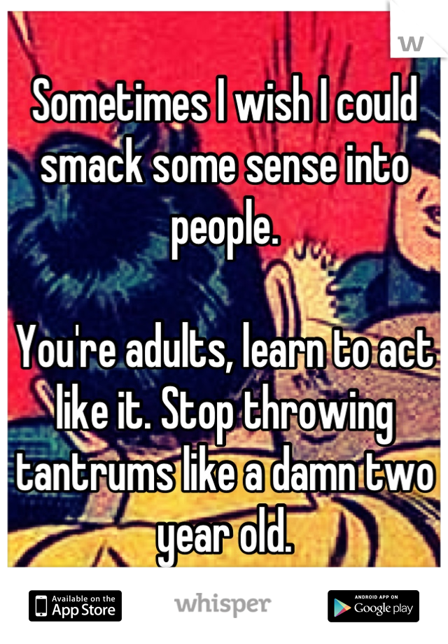 Sometimes I wish I could smack some sense into people. 

You're adults, learn to act like it. Stop throwing tantrums like a damn two year old.