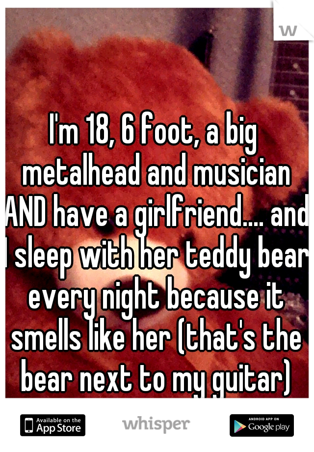 I'm 18, 6 foot, a big metalhead and musician AND have a girlfriend.... and I sleep with her teddy bear every night because it smells like her (that's the bear next to my guitar)