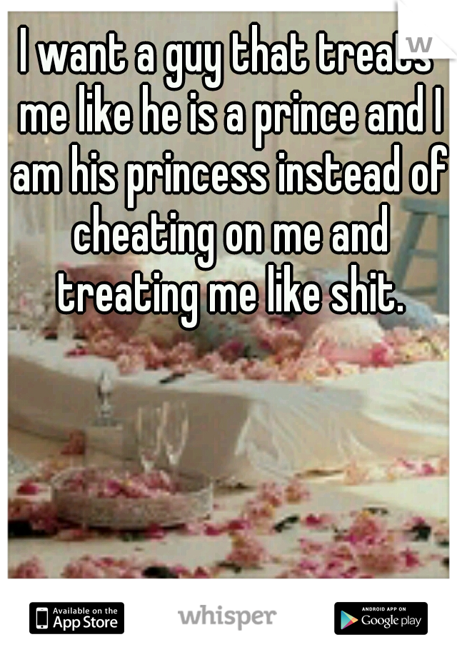 I want a guy that treats me like he is a prince and I am his princess instead of cheating on me and treating me like shit.