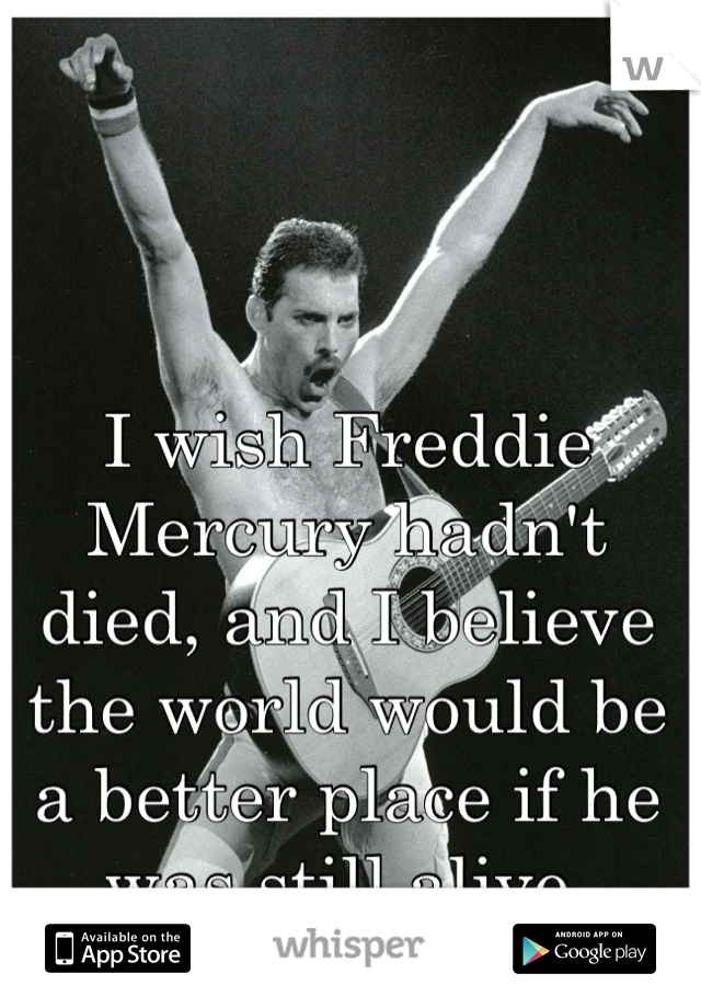 I wish Freddie Mercury hadn't died, and I believe the world would be a better place if he was still alive.