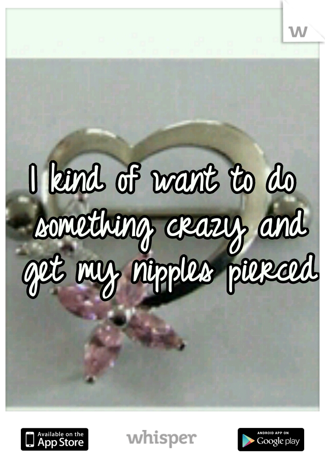 I kind of want to do something crazy and get my nipples pierced
