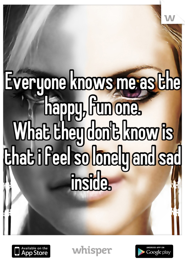 Everyone knows me as the happy, fun one. 
What they don't know is that i feel so lonely and sad inside. 