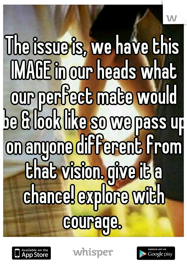 The issue is, we have this IMAGE in our heads what our perfect mate would be & look like so we pass up on anyone different from that vision. give it a chance! explore with courage. 