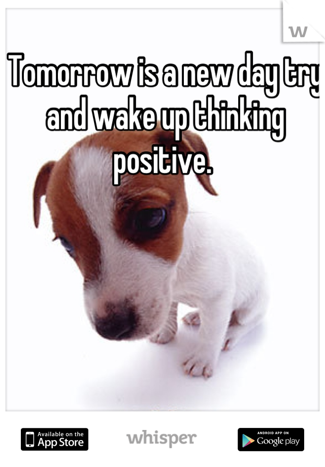 Tomorrow is a new day try and wake up thinking positive. 