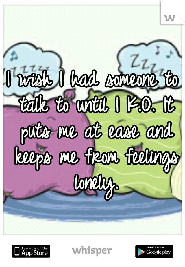 I wish I had someone to talk to until I K.O. It puts me at ease and keeps me from feelings lonely.