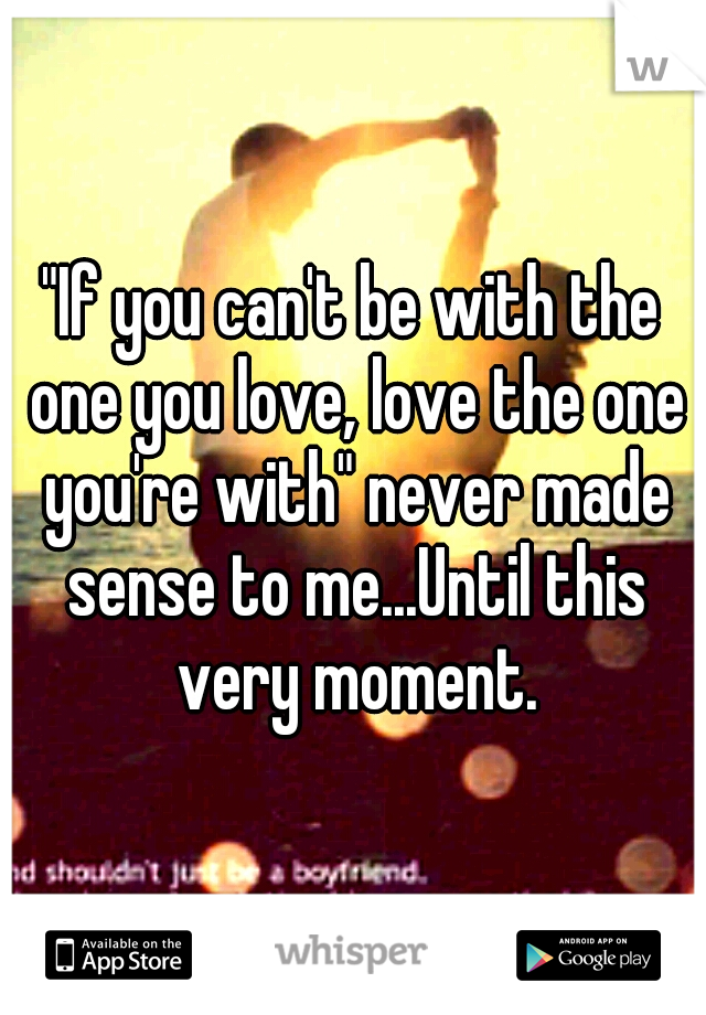 "If you can't be with the one you love, love the one you're with" never made sense to me...Until this very moment.