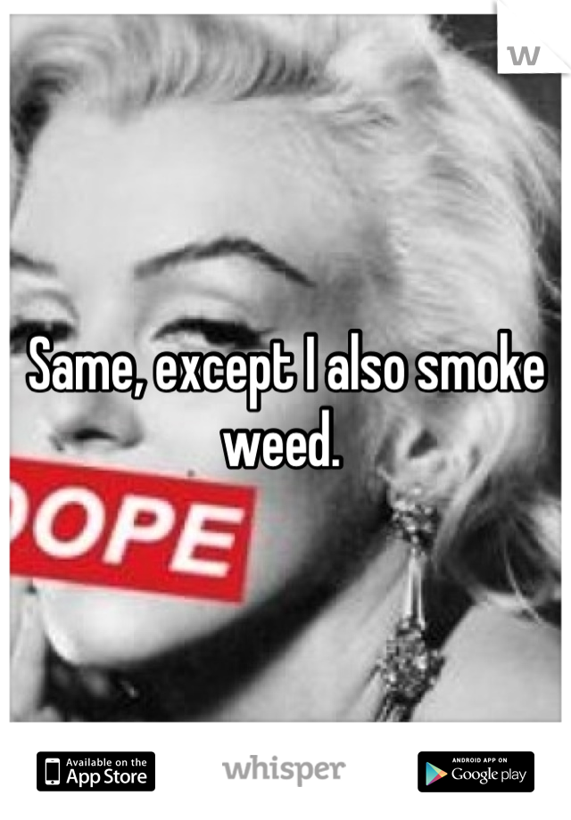 Same, except I also smoke weed. 