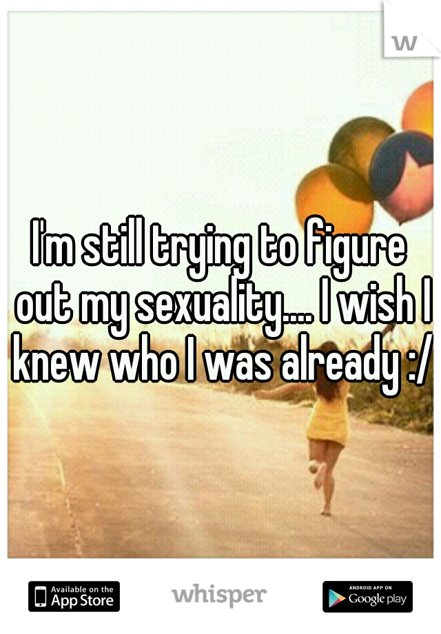I'm still trying to figure out my sexuality.... I wish I knew who I was already :/ 