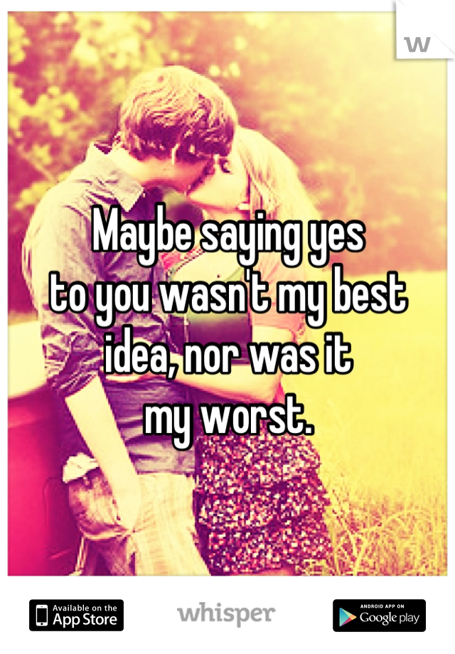 Maybe saying yes
to you wasn't my best
idea, nor was it 
my worst.